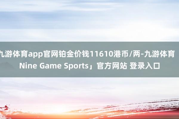 九游体育app官网铂金价钱11610港币/两-九游体育「Nine Game Sports」官方网站 登录入口