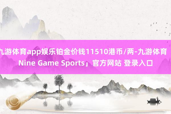 九游体育app娱乐铂金价钱11510港币/两-九游体育「Nine Game Sports」官方网站 登录入口