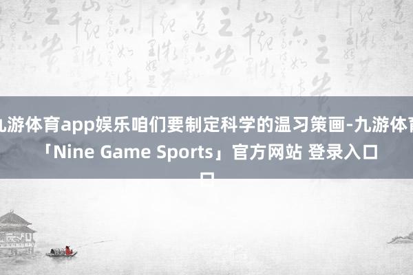 九游体育app娱乐咱们要制定科学的温习策画-九游体育「Nine Game Sports」官方网站 登录入口