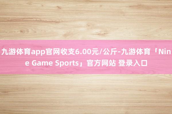 九游体育app官网收支6.00元/公斤-九游体育「Nine Game Sports」官方网站 登录入口