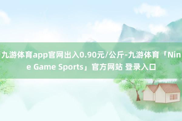 九游体育app官网出入0.90元/公斤-九游体育「Nine Game Sports」官方网站 登录入口