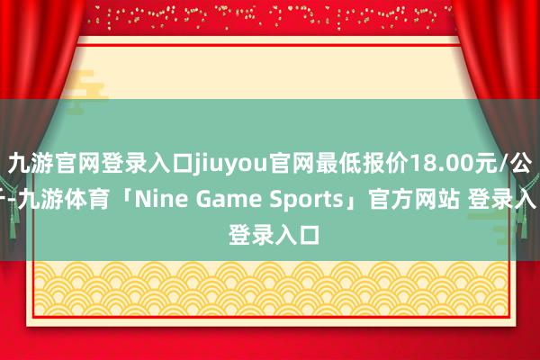 九游官网登录入口jiuyou官网最低报价18.00元/公斤-九游体育「Nine Game Sports」官方网站 登录入口