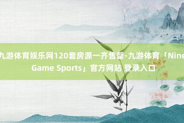 九游体育娱乐网120套房源一齐售罄-九游体育「Nine Game Sports」官方网站 登录入口