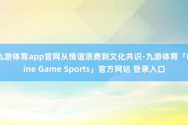 九游体育app官网从情谊浪费到文化共识-九游体育「Nine Game Sports」官方网站 登录入口