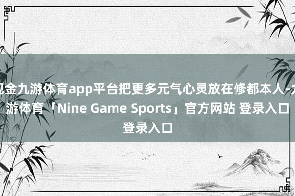 现金九游体育app平台把更多元气心灵放在修都本人-九游体育「Nine Game Sports」官方网站 登录入口