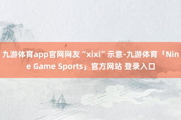 九游体育app官网网友“xixi”示意-九游体育「Nine Game Sports」官方网站 登录入口