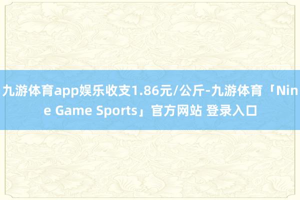 九游体育app娱乐收支1.86元/公斤-九游体育「Nine Game Sports」官方网站 登录入口