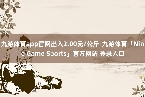 九游体育app官网出入2.00元/公斤-九游体育「Nine Game Sports」官方网站 登录入口