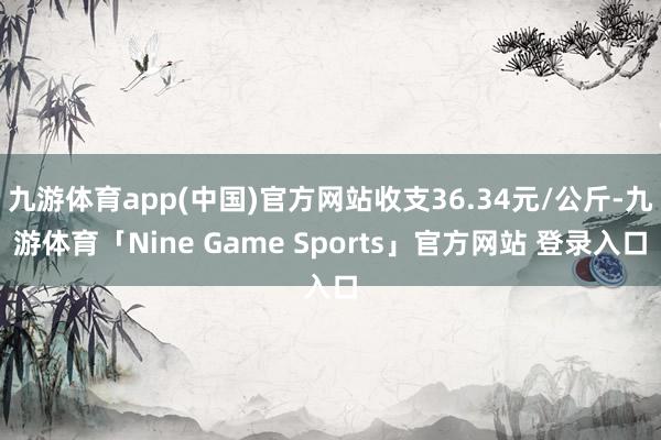 九游体育app(中国)官方网站收支36.34元/公斤-九游体育「Nine Game Sports」官方网站 登录入口