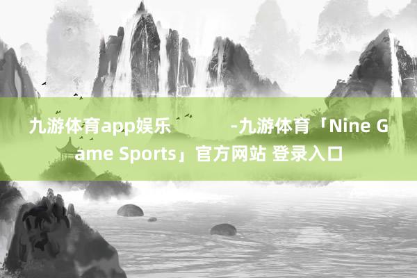 九游体育app娱乐            -九游体育「Nine Game Sports」官方网站 登录入口