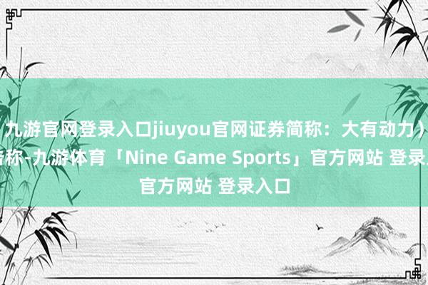 九游官网登录入口jiuyou官网证券简称：大有动力）公告称-九游体育「Nine Game Sports」官方网站 登录入口