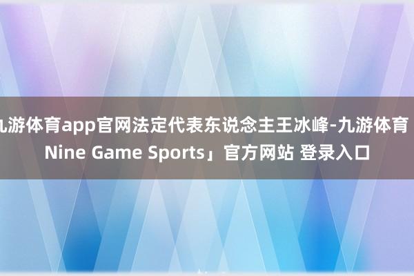 九游体育app官网法定代表东说念主王冰峰-九游体育「Nine Game Sports」官方网站 登录入口