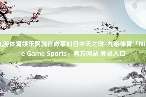 九游体育娱乐网就在做事如日中天之时-九游体育「Nine Game Sports」官方网站 登录入口