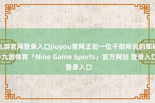 九游官网登录入口jiuyou官网正如一位干部所说的那样-九游体育「Nine Game Sports」官方网站 登录入口