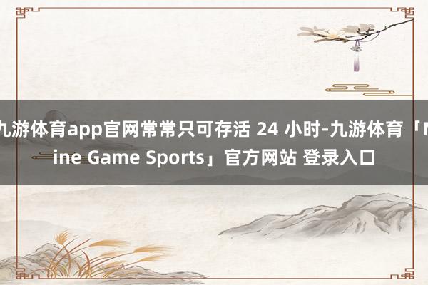 九游体育app官网常常只可存活 24 小时-九游体育「Nine Game Sports」官方网站 登录入口