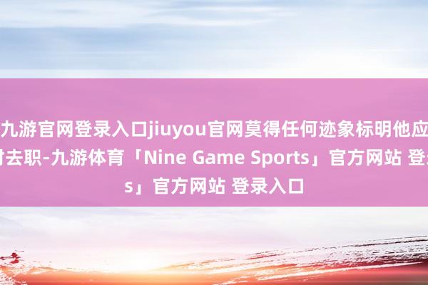 九游官网登录入口jiuyou官网莫得任何迹象标明他应该立时去职-九游体育「Nine Game Sports」官方网站 登录入口