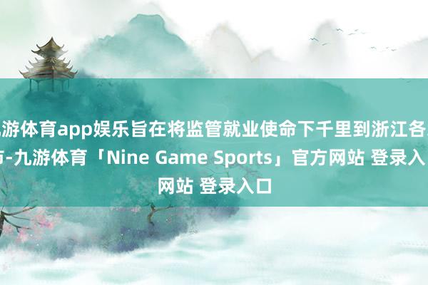 九游体育app娱乐旨在将监管就业使命下千里到浙江各地市-九游体育「Nine Game Sports」官方网站 登录入口