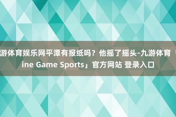 九游体育娱乐网平潭有报纸吗？他摇了摇头-九游体育「Nine Game Sports」官方网站 登录入口