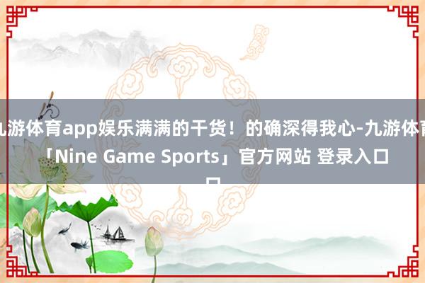 九游体育app娱乐满满的干货！的确深得我心-九游体育「Nine Game Sports」官方网站 登录入口