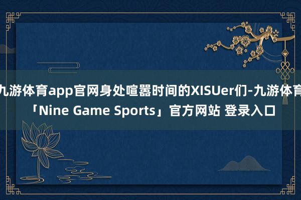 九游体育app官网身处喧嚣时间的XISUer们-九游体育「Nine Game Sports」官方网站 登录入口
