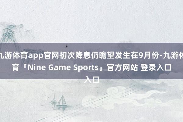 九游体育app官网初次降息仍瞻望发生在9月份-九游体育「Nine Game Sports」官方网站 登录入口