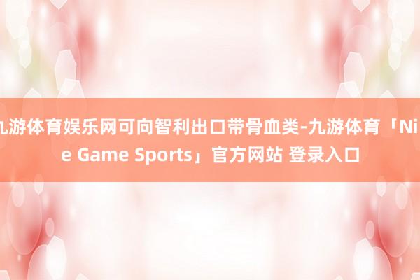 九游体育娱乐网可向智利出口带骨血类-九游体育「Nine Game Sports」官方网站 登录入口