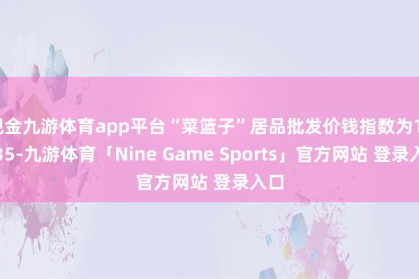 现金九游体育app平台“菜篮子”居品批发价钱指数为114.35-九游体育「Nine Game Sports」官方网站 登录入口