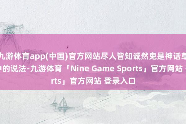 九游体育app(中国)官方网站尽人皆知诚然鬼是神话草率迷信中的说法-九游体育「Nine Game Sports」官方网站 登录入口