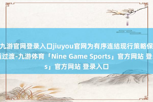 九游官网登录入口jiuyou官网为有序连结现行策略保险安适过渡-九游体育「Nine Game Sports」官方网站 登录入口