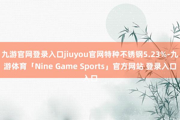 九游官网登录入口jiuyou官网特种不锈钢5.23%-九游体育「Nine Game Sports」官方网站 登录入口