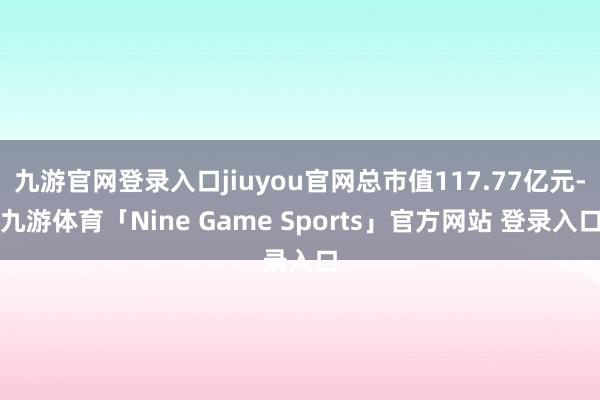 九游官网登录入口jiuyou官网总市值117.77亿元-九游体育「Nine Game Sports」官方网站 登录入口