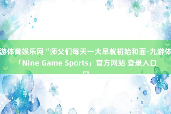 九游体育娱乐网“师父们每天一大早就初始和面-九游体育「Nine Game Sports」官方网站 登录入口