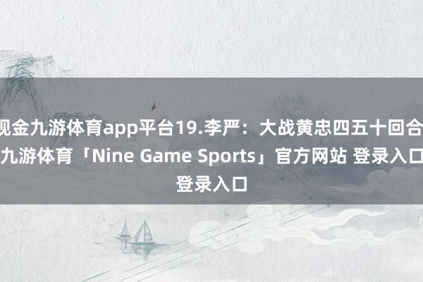 现金九游体育app平台19.李严:大战黄忠四五十回合-九游体育「Nine Game Sports」官方网站 登录入口