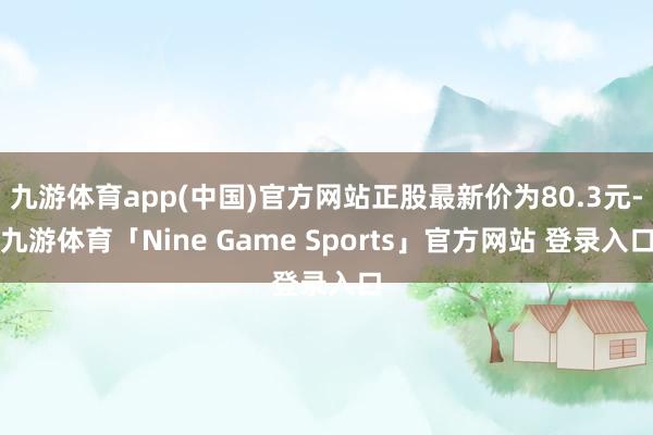 九游体育app(中国)官方网站正股最新价为80.3元-九游体育「Nine Game Sports」官方网站 登录入口