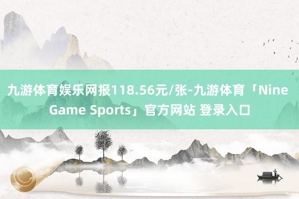 九游体育娱乐网报118.56元/张-九游体育「Nine Game Sports」官方网站 登录入口