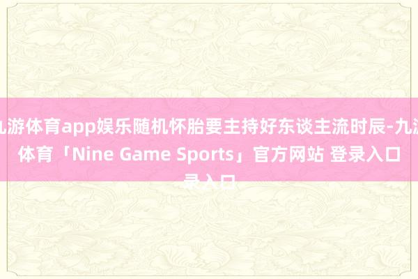 九游体育app娱乐随机怀胎要主持好东谈主流时辰-九游体育「Nine Game Sports」官方网站 登录入口