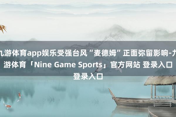 九游体育app娱乐受强台风“麦德姆”正面弥留影响-九游体育「Nine Game Sports」官方网站 登录入口