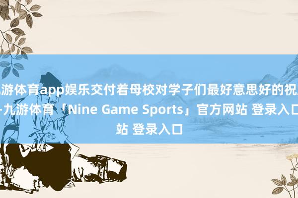 九游体育app娱乐交付着母校对学子们最好意思好的祝愿-九游体育「Nine Game Sports」官方网站 登录入口