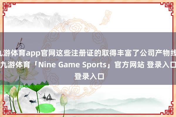 九游体育app官网这些注册证的取得丰富了公司产物线-九游体育「Nine Game Sports」官方网站 登录入口