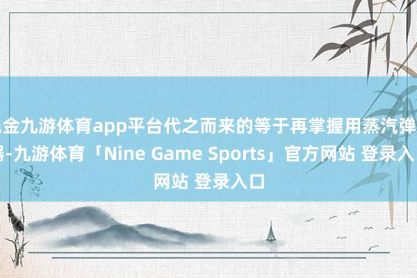 现金九游体育app平台代之而来的等于再掌握用蒸汽弹射器-九游体育「Nine Game Sports」官方网站 登录入口