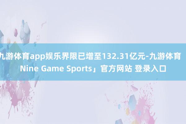 九游体育app娱乐界限已增至132.31亿元-九游体育「Nine Game Sports」官方网站 登录入口