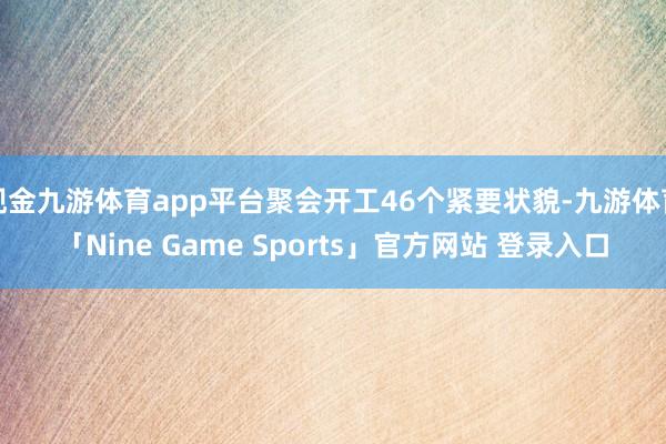 现金九游体育app平台聚会开工46个紧要状貌-九游体育「Nine Game Sports」官方网站 登录入口