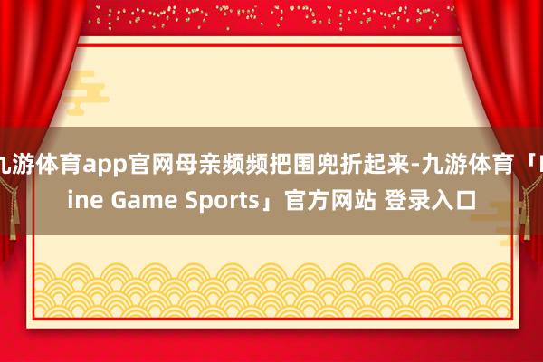 九游体育app官网母亲频频把围兜折起来-九游体育「Nine Game Sports」官方网站 登录入口