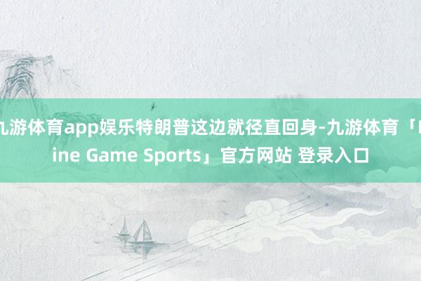 九游体育app娱乐特朗普这边就径直回身-九游体育「Nine Game Sports」官方网站 登录入口