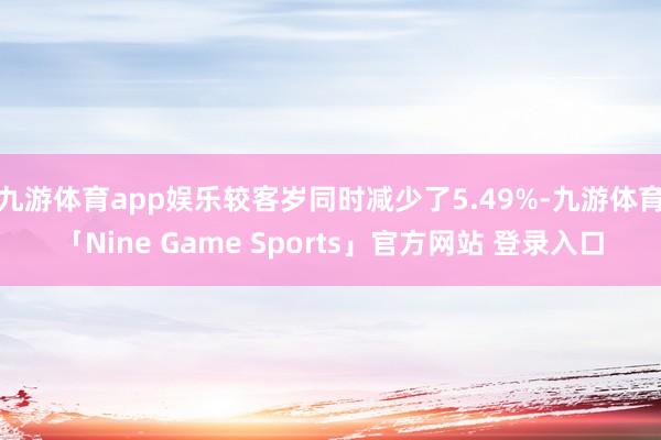 九游体育app娱乐较客岁同时减少了5.49%-九游体育「Nine Game Sports」官方网站 登录入口