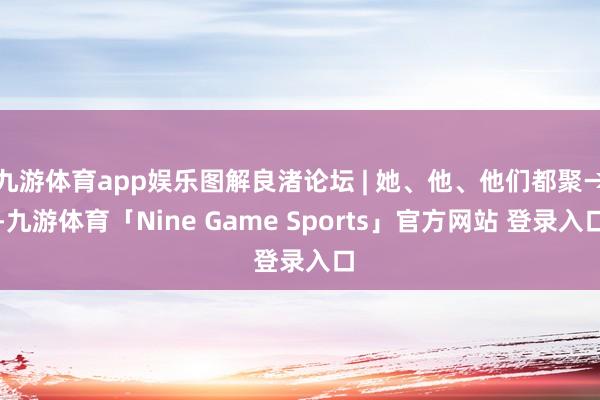 九游体育app娱乐图解良渚论坛 | 她、他、他们都聚→-九游体育「Nine Game Sports」官方网站 登录入口