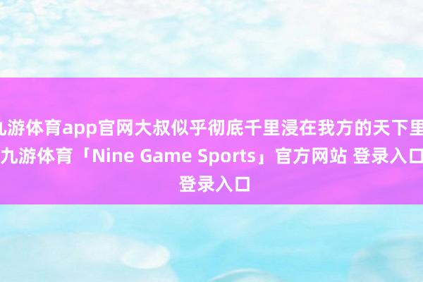 九游体育app官网大叔似乎彻底千里浸在我方的天下里-九游体育「Nine Game Sports」官方网站 登录入口