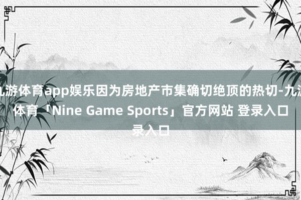九游体育app娱乐因为房地产市集确切绝顶的热切-九游体育「Nine Game Sports」官方网站 登录入口