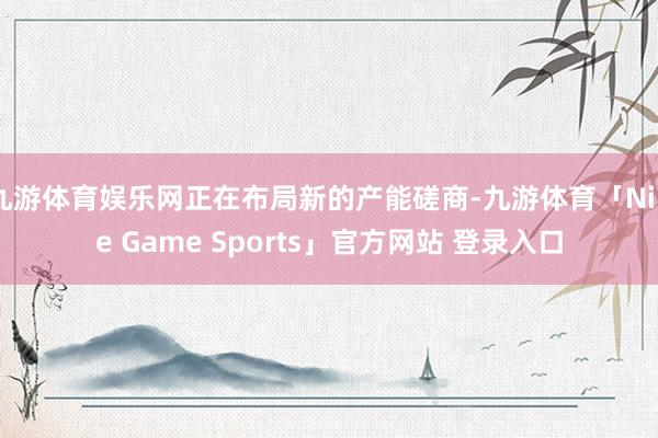 九游体育娱乐网正在布局新的产能磋商-九游体育「Nine Game Sports」官方网站 登录入口