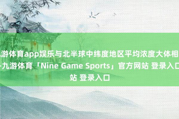 九游体育app娱乐与北半球中纬度地区平均浓度大体相当-九游体育「Nine Game Sports」官方网站 登录入口